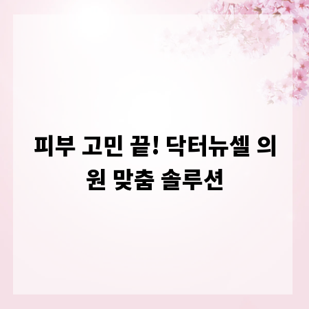 피부 고민 끝! 닥터뉴셀 의원 맞춤 솔루션