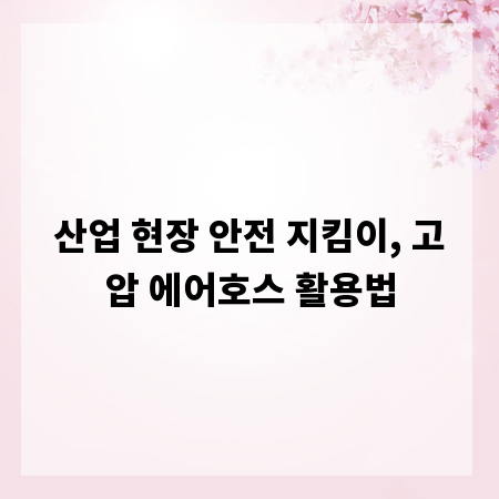산업 현장 안전 지킴이, 고압 에어호스 활용법