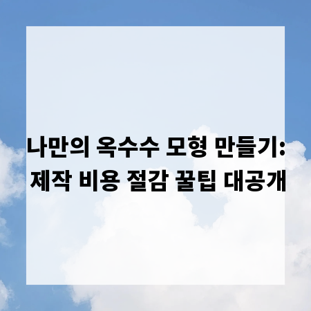 나만의 옥수수 모형 만들기: 제작 비용 절감 꿀팁 대공개