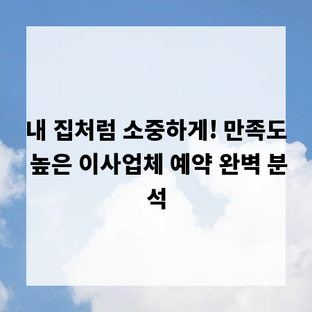 내 집처럼 소중하게! 만족도 높은 이사업체 예약 완벽 분석