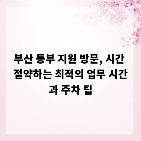 부산 동부 지원 방문, 시간 절약하는 최적의 업무 시간과 주차 팁