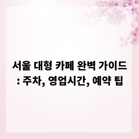 서울 대형 카페 완벽 가이드: 주차, 영업시간, 예약 팁