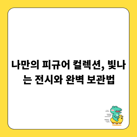 나만의 피규어 컬렉션, 빛나는 전시와 완벽 보관법
