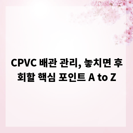 CPVC 배관 관리, 놓치면 후회할 핵심 포인트 A to Z