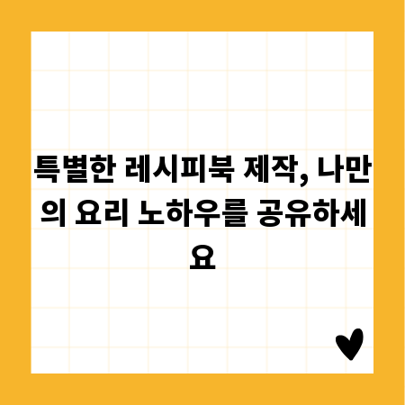 특별한 레시피북 제작, 나만의 요리 노하우를 공유하세요