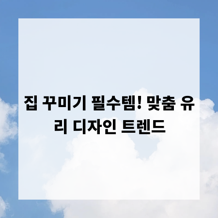 집 꾸미기 필수템! 맞춤 유리 디자인 트렌드