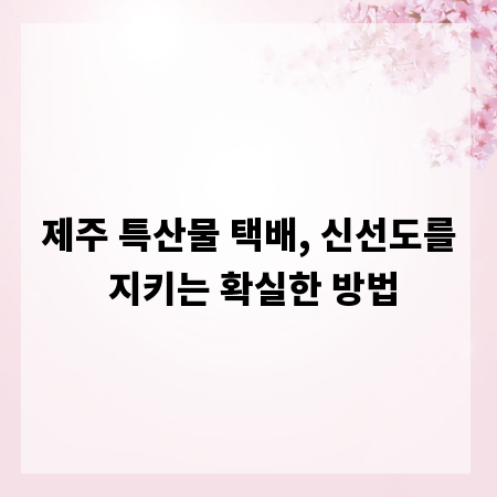 제주 특산물 택배, 신선도를 지키는 확실한 방법