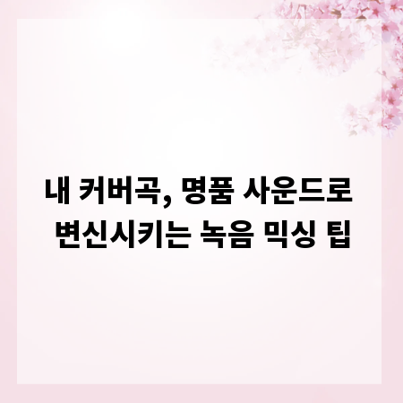 내 커버곡, 명품 사운드로 변신시키는 녹음 믹싱 팁