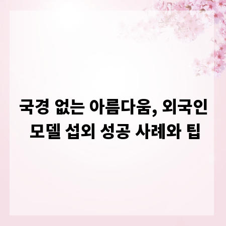 국경 없는 아름다움, 외국인 모델 섭외 성공 사례와 팁