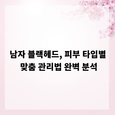 남자 블랙헤드, 피부 타입별 맞춤 관리법 완벽 분석
