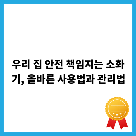 우리 집 안전 책임지는 소화기, 올바른 사용법과 관리법