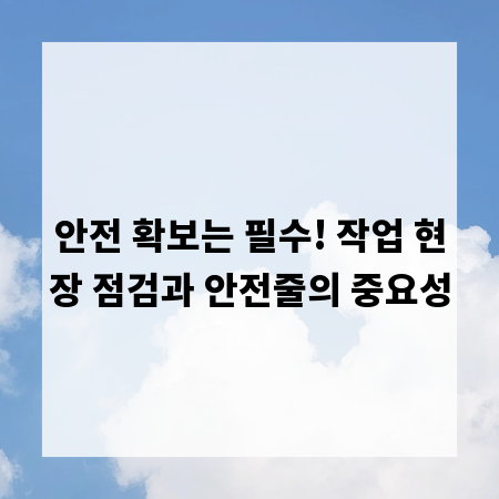 안전 확보는 필수! 작업 현장 점검과 안전줄의 중요성